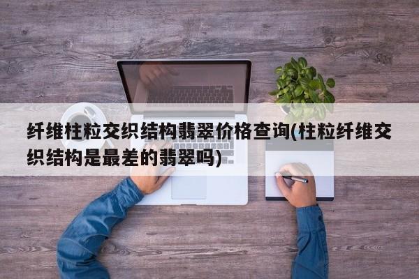 纤维柱粒交织结构翡翠价格查询(柱粒纤维交织结构是最差的翡翠吗)