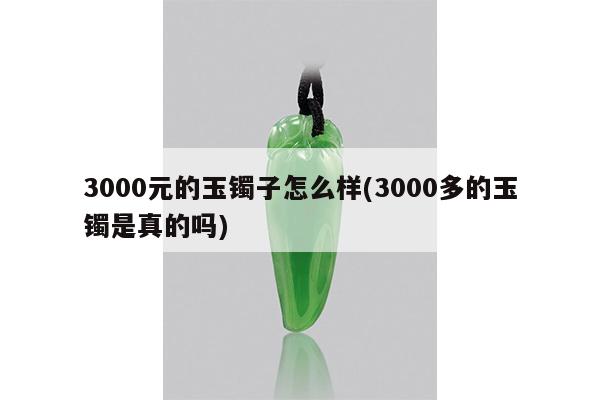 3000元的玉镯子怎么样(3000多的玉镯是真的吗)