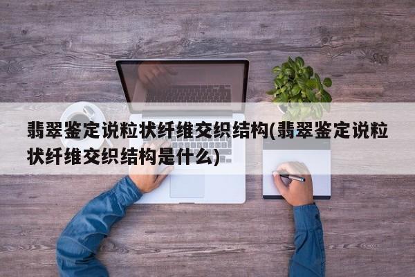 翡翠鉴定说粒状纤维交织结构(翡翠鉴定说粒状纤维交织结构是什么)