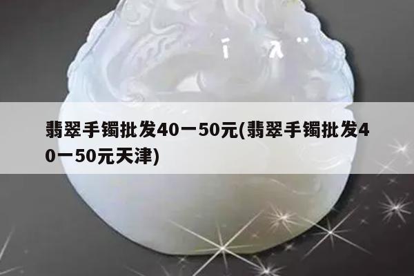 翡翠手镯批发40一50元(翡翠手镯批发40一50元天津)