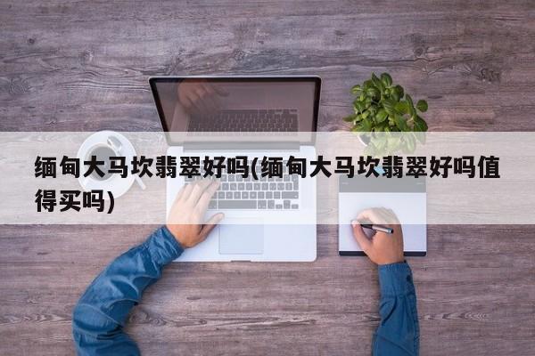 缅甸大马坎翡翠好吗(缅甸大马坎翡翠好吗值得买吗)