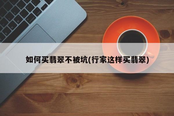 如何买翡翠不被坑(行家这样买翡翠)