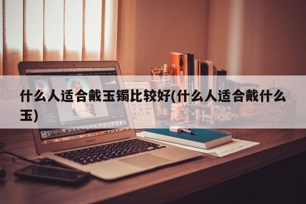 什么人适合戴玉镯比较好(什么人适合戴什么玉)