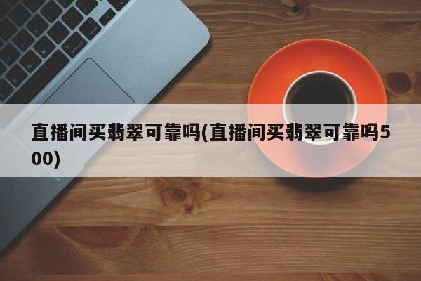 直播间买翡翠可靠吗(直播间买翡翠可靠吗500)