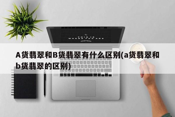 A货翡翠和B货翡翠有什么区别(a货翡翠和b货翡翠的区别)