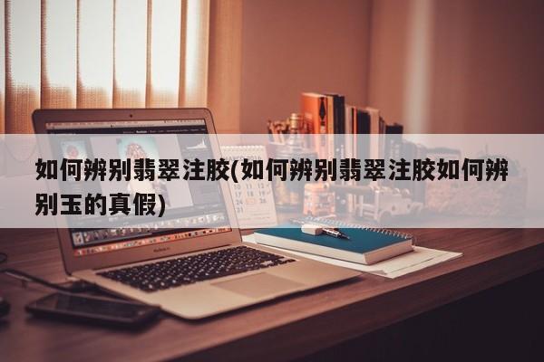 如何辨别翡翠注胶(如何辨别翡翠注胶如何辨别玉的真假)