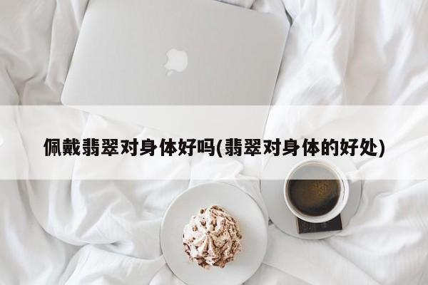 佩戴翡翠对身体好吗(翡翠对身体的好处)
