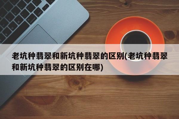 老坑种翡翠和新坑种翡翠的区别(老坑种翡翠和新坑种翡翠的区别在哪)