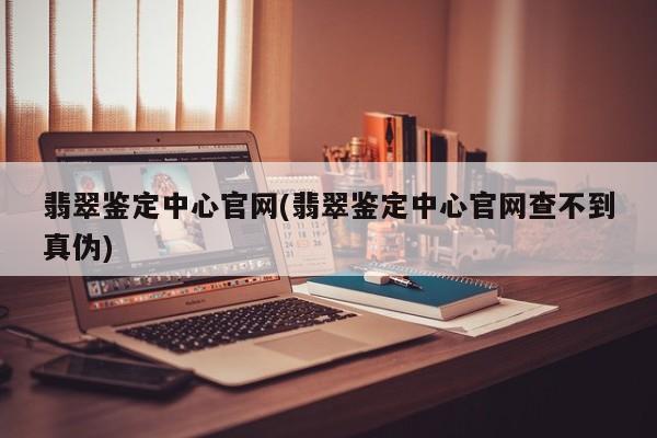 翡翠鉴定中心官网(翡翠鉴定中心官网查不到真伪)