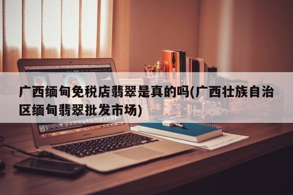 广西缅甸免税店翡翠是真的吗(广西壮族自治区缅甸翡翠批发市场)
