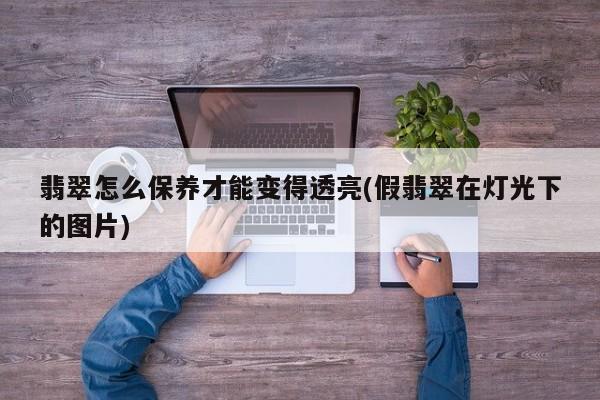翡翠怎么保养才能变得透亮(假翡翠在灯光下的图片)