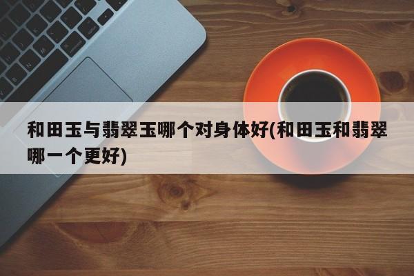 和田玉与翡翠玉哪个对身体好(和田玉和翡翠哪一个更好)