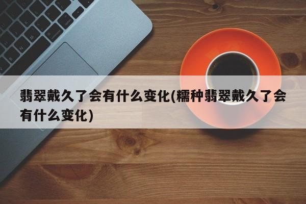 翡翠戴久了会有什么变化(糯种翡翠戴久了会有什么变化)