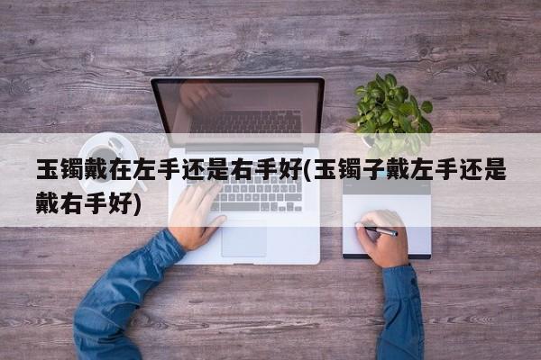 玉镯戴在左手还是右手好(玉镯子戴左手还是戴右手好)