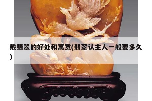 戴翡翠的好处和寓意(翡翠认主人一般要多久)