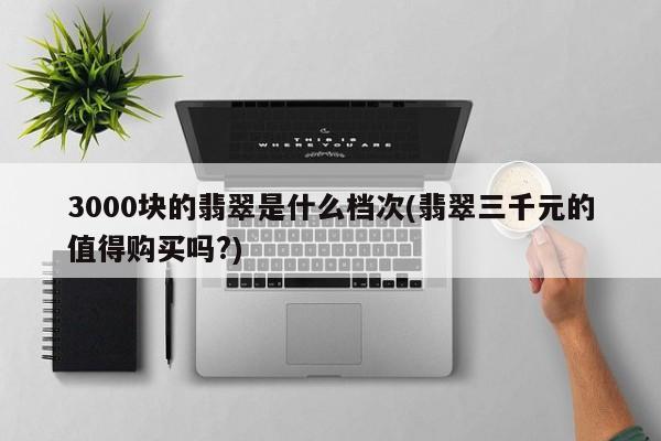 3000块的翡翠是什么档次(翡翠三千元的值得购买吗?)