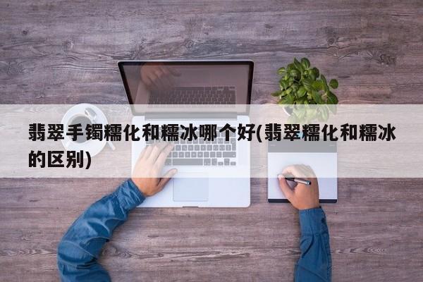 翡翠手镯糯化和糯冰哪个好(翡翠糯化和糯冰的区别)