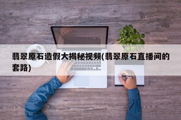 翡翠原石造假大揭秘视频(翡翠原石直播间的套路)