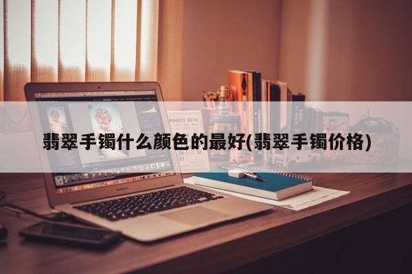 翡翠手镯什么颜色的最好(翡翠手镯价格)