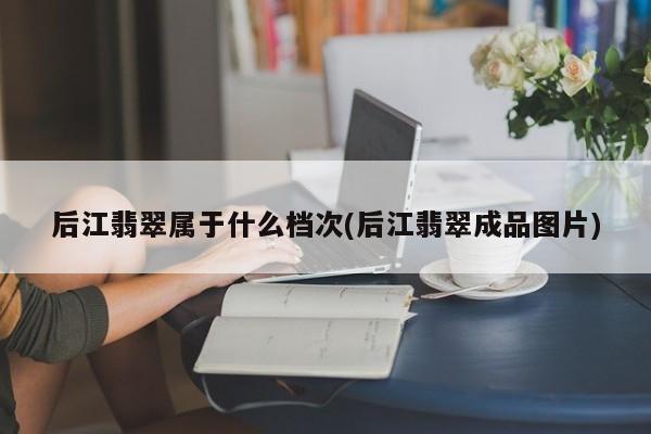 后江翡翠属于什么档次(后江翡翠成品图片)