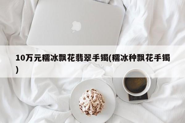 10万元糯冰飘花翡翠手镯(糯冰种飘花手镯)