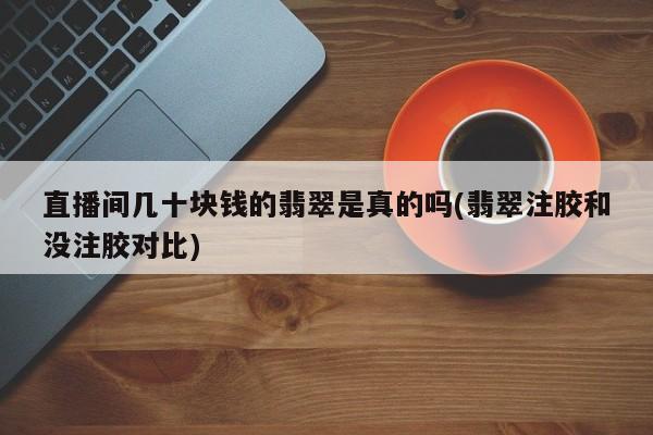 直播间几十块钱的翡翠是真的吗(翡翠注胶和没注胶对比)