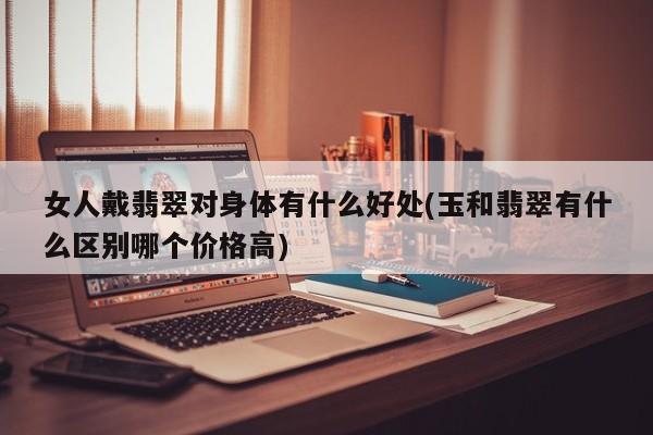 女人戴翡翠对身体有什么好处(玉和翡翠有什么区别哪个价格高)