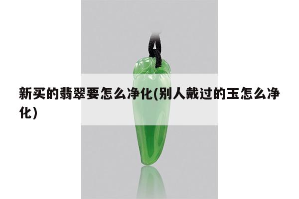 新买的翡翠要怎么净化(别人戴过的玉怎么净化)