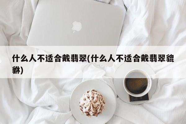 什么人不适合戴翡翠(什么人不适合戴翡翠貔貅)