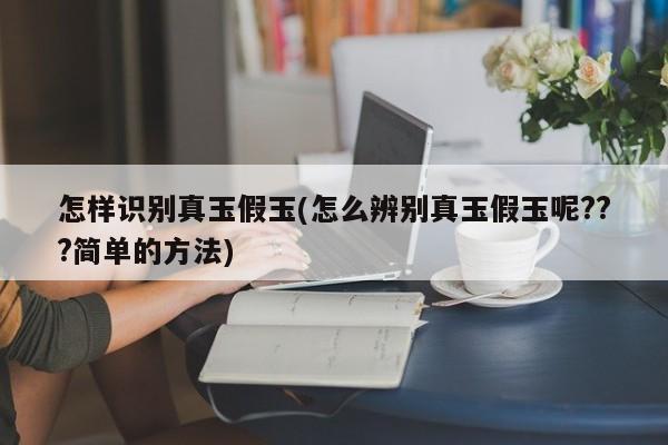 怎样识别真玉假玉(怎么辨别真玉假玉呢???简单的方法)
