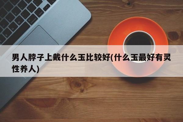 男人脖子上戴什么玉比较好(什么玉最好有灵性养人)