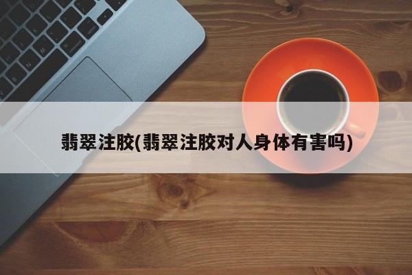 翡翠注胶(翡翠注胶对人身体有害吗)