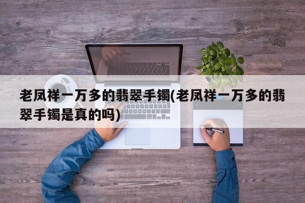 老凤祥一万多的翡翠手镯(老凤祥一万多的翡翠手镯是真的吗)