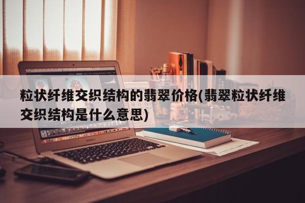 粒状纤维交织结构的翡翠价格(翡翠粒状纤维交织结构是什么意思)