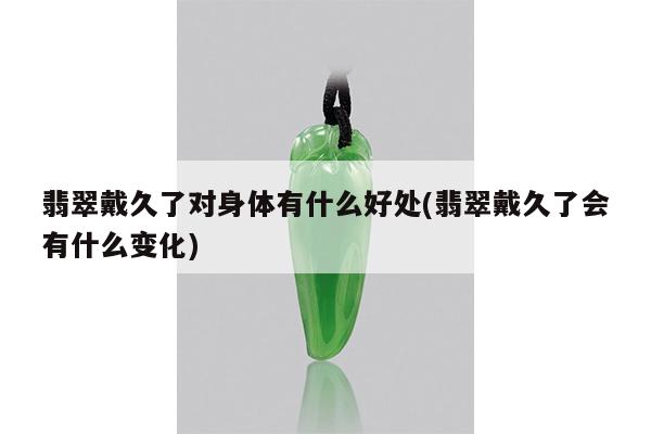 翡翠戴久了对身体有什么好处(翡翠戴久了会有什么变化)