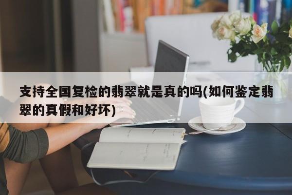 支持全国复检的翡翠就是真的吗(如何鉴定翡翠的真假和好坏)