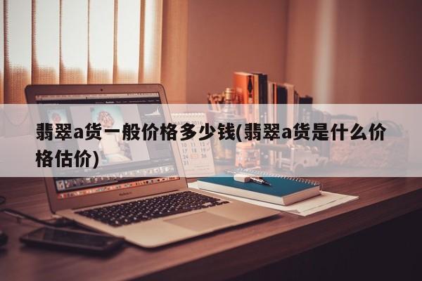 翡翠a货一般价格多少钱(翡翠a货是什么价格估价)
