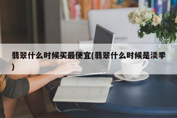 翡翠什么时候买最便宜(翡翠什么时候是淡季)