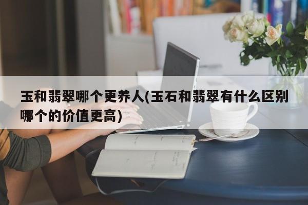 玉和翡翠哪个更养人(玉石和翡翠有什么区别哪个的价值更高)