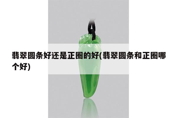 翡翠圆条好还是正圈的好(翡翠圆条和正圈哪个好)