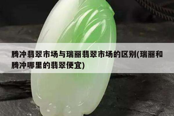 腾冲翡翠市场与瑞丽翡翠市场的区别(瑞丽和腾冲哪里的翡翠便宜)