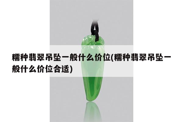 糯种翡翠吊坠一般什么价位(糯种翡翠吊坠一般什么价位合适)