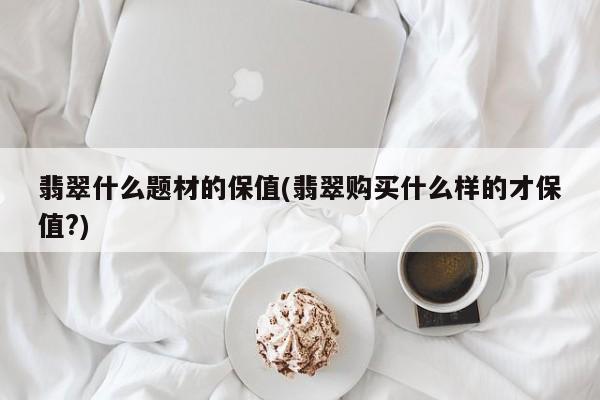 翡翠什么题材的保值(翡翠购买什么样的才保值?)