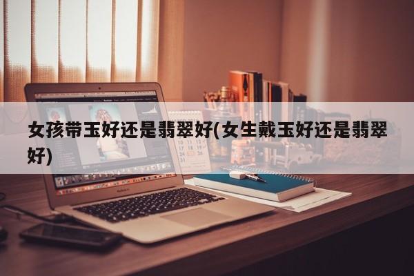 女孩带玉好还是翡翠好(女生戴玉好还是翡翠好)