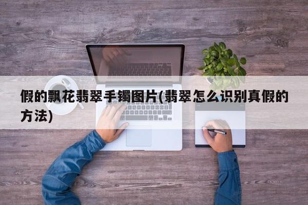 假的飘花翡翠手镯图片(翡翠怎么识别真假的方法)