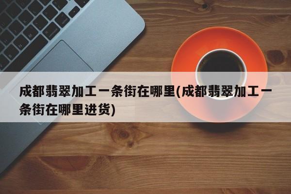 成都翡翠加工一条街在哪里(成都翡翠加工一条街在哪里进货)