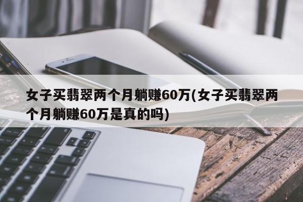 女子买翡翠两个月躺赚60万(女子买翡翠两个月躺赚60万是真的吗)