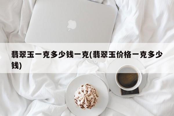 翡翠玉一克多少钱一克(翡翠玉价格一克多少钱)