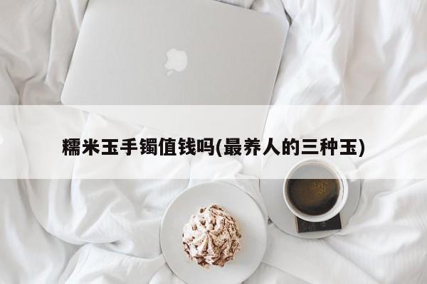 糯米玉手镯值钱吗(最养人的三种玉)