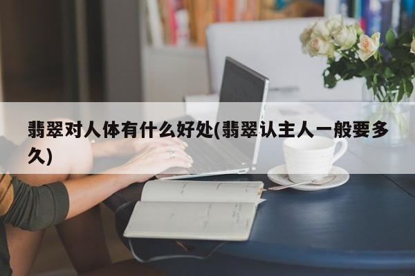翡翠对人体有什么好处(翡翠认主人一般要多久)